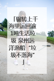 辗转上千海里运回逾1吨生活垃圾 泉州远洋渔船“垃圾不落海”