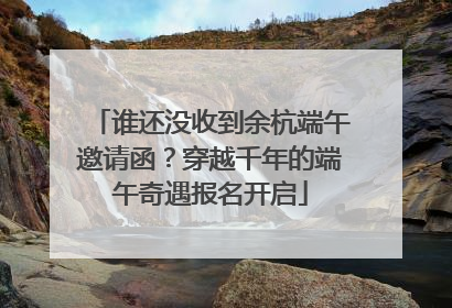 谁还没收到余杭端午邀请函？穿越千年的端午奇遇报名开启