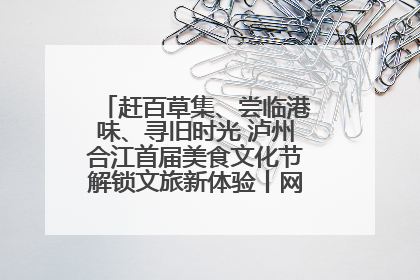 赶百草集、尝临港味、寻旧时光 泸州合江首届美食文化节解锁文旅新体验丨网络中国节·端午