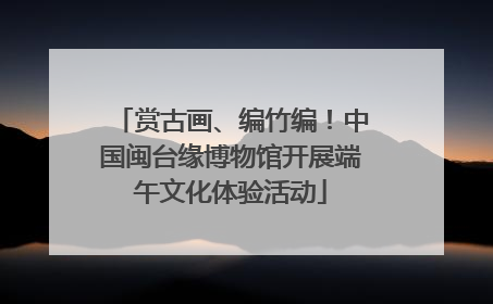 赏古画、编竹编！中国闽台缘博物馆开展端午文化体验活动