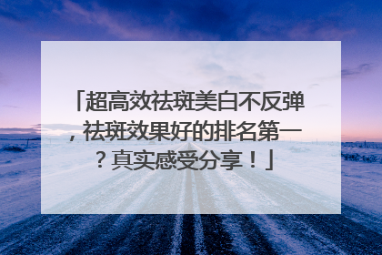 超高效祛斑美白不反弹，祛斑效果好的排名第一？真实感受分享！
