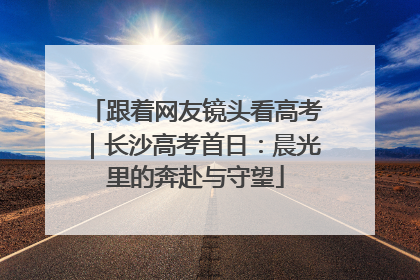 跟着网友镜头看高考｜长沙高考首日：晨光里的奔赴与守望