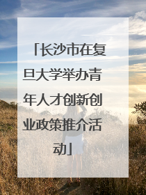 长沙市在复旦大学举办青年人才创新创业政策推介活动