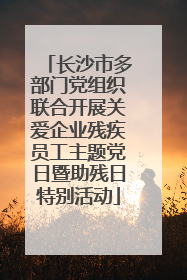 长沙市多部门党组织联合开展关爱企业残疾员工主题党日暨助残日特别活动