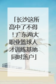 长沙这所高中了不得！广东两大职业篮球人才训练基地同时落户