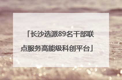长沙选派89名干部联点服务高能级科创平台