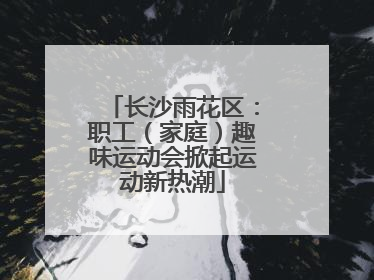 长沙雨花区：职工（家庭）趣味运动会掀起运动新热潮