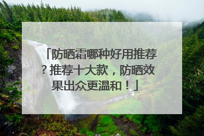 防晒霜哪种好用推荐？推荐十大款，防晒效果出众更温和！
