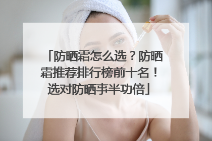 防晒霜怎么选？防晒霜推荐排行榜前十名！选对防晒事半功倍