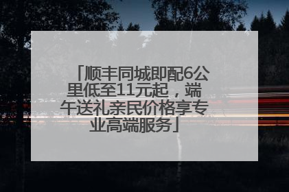 顺丰同城即配6公里低至11元起，端午送礼亲民价格享专业高端服务