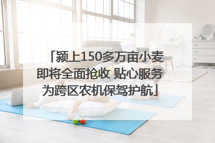 颍上150多万亩小麦即将全面抢收 贴心服务为跨区农机保驾护航