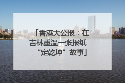 香港大公报：在吉林重温一张报纸“定乾坤”故事