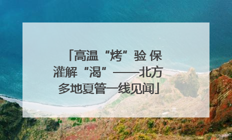 高温“烤”验 保灌解“渴”——北方多地夏管一线见闻