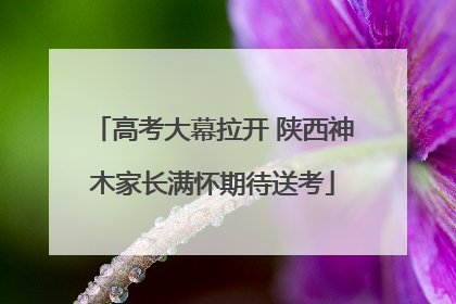 高考大幕拉开 陕西神木家长满怀期待送考