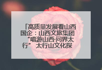 高质量发展看山西国企：山西文旅集团“唱游山西·问界太行” 太行山文化探索之旅燃情启幕