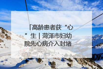 高龄患者获“心”生｜菏泽市妇幼院先心病介入封堵术实现技术突破