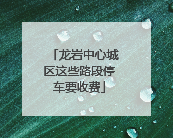 龙岩中心城区这些路段停车要收费