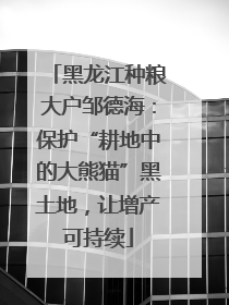 黑龙江种粮大户邹德海：保护“耕地中的大熊猫”黑土地，让增产可持续