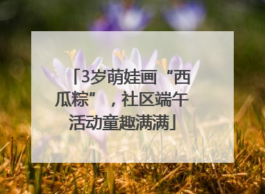 3岁萌娃画“西瓜粽”，社区端午活动童趣满满