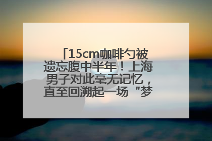 15cm咖啡勺被遗忘腹中半年！上海男子对此毫无记忆，直至回溯起一场“梦境”般的经历