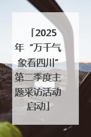 2025年“万千气象看四川”第二季度主题采访活动启动