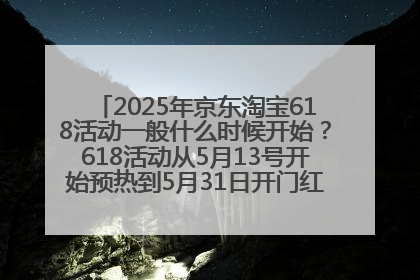 2025年京东淘宝618活动一般什么时候开始？618活动从5月13号开始预热到5月31日开门红6月20号正式结束