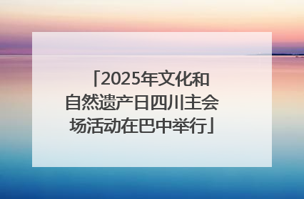 2025年文化和自然遗产日四川主会场活动在巴中举行