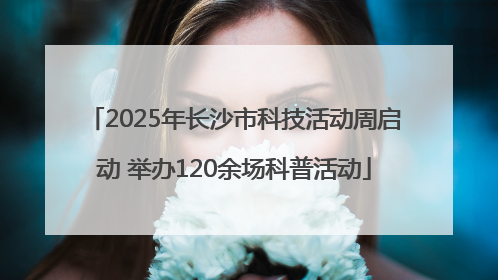 2025年长沙市科技活动周启动 举办120余场科普活动