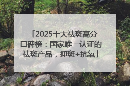 2025十大祛斑高分口碑榜：国家唯一认证的祛斑产品，抑斑+抗氧