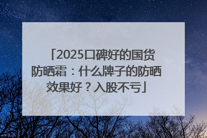 2025口碑好的国货防晒霜：什么牌子的防晒效果好？入股不亏