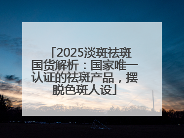 2025淡斑祛斑国货解析：国家唯一认证的祛斑产品，摆脱色斑人设