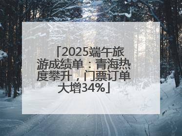 2025端午旅游成绩单：青海热度攀升，门票订单大增34%