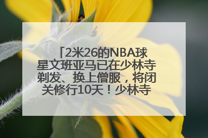 2米26的NBA球星文班亚马已在少林寺剃发、换上僧服，将闭关修行10天！少林寺回应：人在寺里