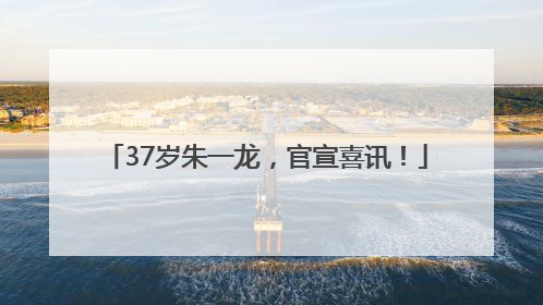 37岁朱一龙，官宣喜讯！