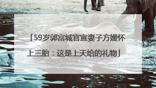 59岁郭富城官宣妻子方媛怀上三胎：这是上天给的礼物