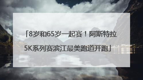 8岁和65岁一起赛！阿斯特拉5K系列赛滨江最美跑道开跑