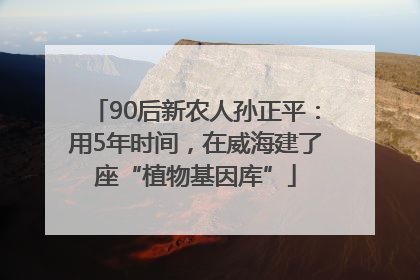 90后新农人孙正平：用5年时间，在威海建了座“植物基因库”